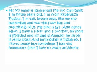  Hi! My name is Emmanuel Merino Canizalez
I´m fiften years old, I´m from Esperanza
Puebla. I´m tall, brown eyes, like me the
basketball and too the foot ball and
practice B.M.X. My bike is GT. And hands
Haro, I have a sister and a brother, my mom
is Soledad and my dad is Amador my sister
is Alma Rosa And my brother is Roberto, I
like to study but sometimes I loss the
homework (jeje) I love to study architect.
 