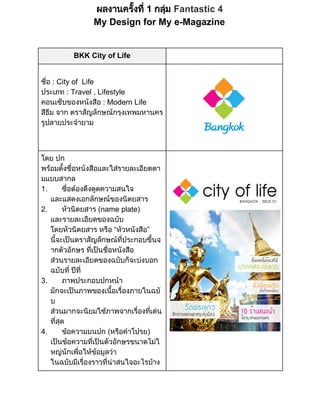ผลงานครั้ ่ 
งที ม Fantastic 4
 1 กลุ
My Design for My e­Magazine

BKK City of Life
ชื
อ : City of  Life
่
ประเภท : Travel , Lifestyle
คอนเซ็
บของหนังสื
อ : Modern Life
สี  จาก ตราสัญลักษณ งเทพมหานคร
ธี
ม
กรุ
รู
ปลายประจํ
ายาม

โดย ปก
พร ้ ่ งสื
อมตังชื
อหนั อและใส
รายละเอี
ยดตา
มแบบสากล
1.       ชื องดึ ดความสนใจ
อต งดู
่
และแสดงเอกลักษณ ตยสาร
ของนิ
2.       หัวนิ
ตยสาร (name plate)
และรายละเอี
ยดของฉบับ
โดยหัวนิ
ตยสาร หรื วหนังสื
อ “หั
อ”
นี นตราสัญลักษณ ระกอบขึ
จะเป
้
ที
ป
่
นจ
้
ากตัวอักษร ทีนชื งสื
เป อหนั อ
่ ่
ส
วนรายละเอี
ยดของฉบับก็ งบอก
จะบ
ฉบับทีที
 ป
่ ่
3.       ภาพประกอบปกหน
า
มักจะเป
นภาพของเนื ่
อเรื
้ องภายในฉบั
บ
ส
วนมากจะนิ ภาพจากเรื ่น
ยมใช
องที
่ เด
ที
สุ
่
ด
4.       ข
อความบนปก (หรื าโปรย)
อคํ
เป อความทีนตัวอักษรขนาดไม
นข
เป
่
ใ
หญ เพื ข ลว
นัก ่ อมู า
อให
ในฉบับมี่
เรื
องราวที สนใจอะไรบ
น
่
า
าง

 