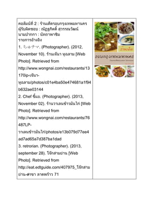 2:

1. ちゅチマ. (Photographer). (2012,
November 10).

Web

Photo]. Retrieved from
http://www.wongnai.com/restaurants/13
170ip-

photos/c01e4ba50e474681a1f94

b632ae03144
2. Chef

Photographer). (2013,

November 02).

Web

Photo]. Retrieved from
http://www.wongnai.com/restaurants/76
487LPphotos/e13b079d77ee4
ad7ad65a7d387ba1dad
3. retrorian. (Photographer). (2013,
september 28).

Web

Photo]. Retrieved from
http://eat.edtguide.com/407975_
---

71

 