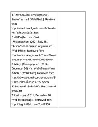 4. Travel2Guide. (Photographer).
Web Photo]. Retrieved
from
http://www.travel2guide.com/
html
5. ASTV
Photographer). (2008, May 18).
"
Web Photo]. Retrieved from
http://www.manager.co.th/Travel/ViewN
ews.aspx?NewsID=9510000056670
6. Mûay. (Photographer). (2012,
December 30).
3 [Web Photo]. Retrieved from
http://www.wongnai.com/restaurants/24
230ch-

---

3/photos/e9514a840400416ea8dae4e8
646c73cf
7. Lertnapan. (2011, December 16).
[Web log message]. Retrieved from
http://blog.th.88db.com/?p=17900

 