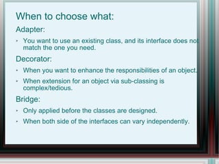 When to choose what: Adapter:  You want to use an existing class, and its interface does not match the one you need. Decorator: When you want to enhance the responsibilities of an object. When extension for an object via sub-classing is complex/tedious. Bridge: Only applied before the classes are designed. When both side of the interfaces can vary independently. 