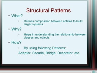Structural Patterns What? Defines composition between entities to build larger systems. Why? Helps in understanding the relationship between classes and objects. How? By using following Patterns: Adapter, Facade, Bridge, Decorator, etc.  