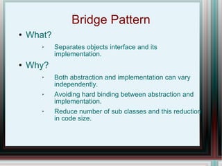 Bridge Pattern What? Separates objects interface and its implementation. Why? Both abstraction and implementation can vary independently. Avoiding hard binding between abstraction and implementation. Reduce number of sub classes and this reduction in code size. 