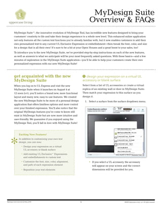 ©2009 Uppercase Living®
, LLC. All rights reserved.MyDesign Suite Overview & FAQs_0709 1
MyDesign Suite
Overview & FAQs
get acquainted with the new
MyDesign Suite
When you log on to UL Express and visit the new
MyDesign Suite when it launches on August 4 at
12 noon (mt), you’ll notice a brand new, more functional
layout and many new, easy-to-use features. We created
the new MyDesign Suite to be more of a personal design
application that offers limitless options and more control
over your finished expression. You’ll also notice that the
original MyDesign features you’ve come to know still
exist in MyDesign Suite but are now more intuitive and
user-friendly. We guarantee if you enjoyed using the
MyDesign Tool, you’ll fall in love with MyDesign Suite!
Exciting New Features!
In addition to customizing your own text
design, you can now:
	 •	Design your expression on a virtual
UL accessory or blank surface
	 •	Add existing UL Exclusive™ Expressions
and embellishments to custom text
	 •	Customize the font, size, color, alignment,
and path of each expression element
	 •	Reposition your text elements
1 design your expression on a virtual UL
accessory or blank surface
Select from a list of UL accessories or create a virtual
replica of an existing wall or door in MyDesign Suite.
Then match your expression to this surface as you
design it.
1.	 Select a surface from the surface dropdown menu.
		 • 	If you select a UL accessory, the accessory
will appear on your screen and the correct
dimensions will be provided for you.
		
MyDesign Suite™, the innovative evolution of MyDesign Tool, has incredible new features designed to bring your
customers’ creativity to life and take their design experience to a whole new level. This enhanced online application
not only features all the custom text functions you’re already familiar with, but it now enables customers to add their
own personalized text to any current UL Exclusive Expression or embellishment—then tweak the font, color, and size
for a design that is all their own! It’s sure to be a hit at your Open Houses and a great boost to your sales, too!
To introduce you to the new MyDesign Suite, we’ve provided step-by-step instructions on each of the new features,
as well as answers to what we anticipate will be your most frequently asked questions. With these basics—and a few
minutes of exploration in the MyDesign Suite application—you’ll be able to help your customers create their own
personalized expression with our new MyDesign Suite!
 