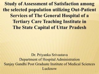 1
Dr. Priyanka Srivastava
Department of Hospital Administration
Sanjay Gandhi Post Graduate Institute of Medical Sciences
Lucknow
Study of Assessment of Satisfaction among
the selected population utilizing Out-Patient
Services of The General Hospital of a
Tertiary Care Teaching Institute in
The State Capital of Uttar Pradesh
 