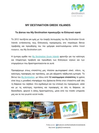 MY DESTINATION GREEK ISLANDS

    Το Δίκτυο του My Destination προσεγγίζει τα Ελληνικά νησιά


Το 2012 ταυτίζεται για εμάς με την έναρξη λειτουργίας του My Destination Greek
Islands εντάσσοντας τους Ελληνικούς προορισμούς στο παγκόσμιο δίκτυο
προβολής και προώθησης του πιο γρήγορα αναπτυσσόμενου online travel
resource, του My Destination.com.


Η έμπειρη ομάδα του My Destination Greek Islands φροντίζει για την καλύτερη
και πληρέστερη προβολή και προώθηση των Ελληνικών νησιών και των
επιχειρήσεων που δραστηριοποιούνται σε αυτά.


Προσφέρουμε στους επισκέπτες μας πλούσιο φωτογραφικό υλικό, videos, τις
καλύτερες προσφορές και προτάσεις, για μία αξέχαστη ταξιδιωτική εμπειρία. Το
δίκτυο του My Destination, με πάνω από 12 εκατομμύρια επισκέπτες το χρόνο,
είναι ίσως η μοναδική πλατφόρμα που βρίσκεται δίπλα στον επισκέπτη καθ’ όλη
τη διάρκεια του ταξιδιού. Στο σχεδιασμό και την επιλογή του προορισμού, αλλά
και με τις καλύτερες προτάσεις και προσφορές σε όλη τη διάρκεια, σε
διασκέδαση, φαγητό ή άλλες δραστηριότητες, μέσα από την mobile υπηρεσία
μας και τα πιο γνωστά social media.
 