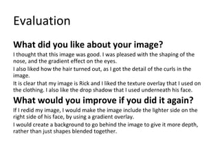 Evaluation
What did you like about your image?
I thought that this image was good. I was pleased with the shaping of the
nose, and the gradient effect on the eyes.
I also liked how the hair turned out, as I got the detail of the curls in the
image.
It is clear that my image is Rick and I liked the texture overlay that I used on
the clothing. I also like the drop shadow that I used underneath his face.
What would you improve if you did it again?
If I redid my image, I would make the image include the lighter side on the
right side of his face, by using a gradient overlay.
I would create a background to go behind the image to give it more depth,
rather than just shapes blended together.
 