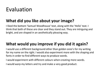 Evaluation
What did you like about your image?
I liked the bottom ‘Samuel Woodhouse’ text, along with the ‘Hello’ text. I
think that both of these are clear and they stand out. They are intriguing and
bright, and are shaped in an aesthetically pleasing way.
What would you improve if you did it again?
I would use a different background other than golden oreo’s for my writing
for my name on the right. I would also experiment more with the shaping and
fonts in order to find different ways to produce words.
I would experiment with different colours when creating more words.
I would warp my letters and try and make a very good product.
 