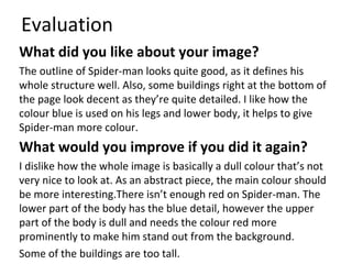 Evaluation
What did you like about your image?
The outline of Spider-man looks quite good, as it defines his
whole structure well. Also, some buildings right at the bottom of
the page look decent as they’re quite detailed. I like how the
colour blue is used on his legs and lower body, it helps to give
Spider-man more colour.
What would you improve if you did it again?
I dislike how the whole image is basically a dull colour that’s not
very nice to look at. As an abstract piece, the main colour should
be more interesting.There isn’t enough red on Spider-man. The
lower part of the body has the blue detail, however the upper
part of the body is dull and needs the colour red more
prominently to make him stand out from the background.
Some of the buildings are too tall.
 