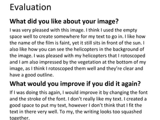 Evaluation
What did you like about your image?
I was very pleased with this image. I think I used the empty
space well to create somewhere for my text to go in. I like how
the name of the film is faint, yet it still sits in front of the sun. I
also like how you can see the helicopters in the background of
the image. I was pleased with my helicopters that I rotoscoped
and I am also impressed by the vegetation at the bottom of my
image, as I think I rotoscoped them well and they’re clear and
have a good outline.
What would you improve if you did it again?
If I was doing this again, I would improve it by changing the font
and the stroke of the font. I don’t really like my text. I created a
good space to put my text, however I don’t think that I fit the
text in there very well. To my, the writing looks too squashed
together.
 
