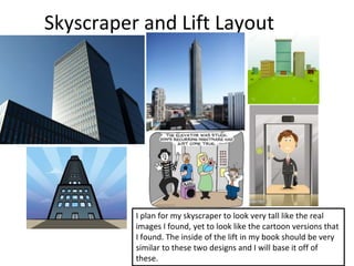 Skyscraper and Lift Layout
I plan for my skyscraper to look very tall like the real
images I found, yet to look like the cartoon versions that
I found. The inside of the lift in my book should be very
similar to these two designs and I will base it off of
these.
 