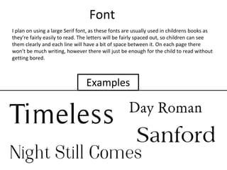 Font
I plan on using a large Serif font, as these fonts are usually used in childrens books as
they’re fairly easily to read. The letters will be fairly spaced out, so children can see
them clearly and each line will have a bit of space between it. On each page there
won’t be much writing, however there will just be enough for the child to read without
getting bored.
Examples
 