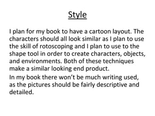 Style
I plan for my book to have a cartoon layout. The
characters should all look similar as I plan to use
the skill of rotoscoping and I plan to use to the
shape tool in order to create characters, objects,
and environments. Both of these techniques
make a similar looking end product.
In my book there won’t be much writing used,
as the pictures should be fairly descriptive and
detailed.
 