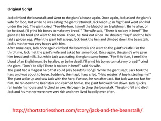 Original Script
Jack climbed the beanstalk and went to the giant’s house again. Once again, Jack asked the giant’s
wife for food, but while he was eating the giant returned. Jack leapt up in fright and went and hid
under the bed. The giant cried, “Fee-fifo-fum, I smell the blood of an Englishman. Be he alive, or
be he dead, I’ll grind his bones to make my bread!” The wife said, “There is no boy in here!” The
giant ate his food and went to his room. There, he took out a hen. He shouted, “Lay!” and the hen
laid a golden egg. When the giant fell asleep, Jack took the hen and climbed down the beanstalk.
Jack’s mother was very happy with him.
After some days, Jack once again climbed the beanstalk and went to the giant’s castle. For the
third time, Jack met the giant’s wife and asked for some food. Once again, the giant’s wife gave
him bread and milk. But while Jack was eating, the giant came home. “Fee-fi-fo-fum, I smell the
blood of an Englishman. Be he alive, or be he dead, I’ll grind his bones to make my bread!” cried
the giant. “Don’t be silly! There is no boy in here!” said his wife.
The giant had a magical harp that could play beautiful songs. While the giant slept, Jack took the
harp and was about to leave. Suddenly, the magic harp cried, “Help master! A boy is stealing me!”
The giant woke up and saw Jack with the harp. Furious, he ran after Jack. But Jack was too fast for
him. He ran down the beanstalk and reached home. The giant followed him down. Jack quickly
ran inside his house and fetched an axe. He began to chop the beanstalk. The giant fell and died.
Jack and his mother were now very rich and they lived happily ever after.
http://shortstoriesshort.com/story/jack-and-the-beanstalk/
 