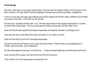 Final Script
One day, there was a young boy named Jack. He lived with his widow mother, and his dog in a tiny
flat in London. His dog, Scruff, had the brightest, shiniest eyes and the scruffiest, roughest fur.
It was a sunny day and Jack was walking around the streets with Scruff, when suddenly Scruff sniffs
out a key on the floor ‘ sniff sniff’ (on the photo)
The key has ‘ property of Alan Salt ‘ on it. The key would lead to the biggest skyscraper in London,
Sir Alan Salt’s Skyscraper. The key would lead to millions of pounds, as Alan Salt is rich.
Jack and Scruff walk towards the largest skyscraper and stands beneath it, looking up at it.
Jack puts the key in the hole of the door and opens it up. (close up shot)
Jack and Scruff go up the lift in the large skyscraper.
He gets to the top and there’s a lot of gold and coins there. (Three shots on one page)Sack of
money, gold coin piles, Jack collecting it.
Sir Alan Salt appears and says ‘fi,fi,fo,thumb…’ ( sees the dog footprints) and finds jack and Scruff.
Jack and Scruff run away, into the lift and out the front entrance.
They make it out of the skyscraper and become rich.
 