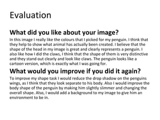 Evaluation
What did you like about your image?
In this image I really like the colours that I picked for my penguin. I think that
they help to show what animal has actually been created. I believe that the
shape of the head in my image is great and clearly represents a penguin. I
also like how I did the claws, I think that the shape of them is very distinctive
and they stand out clearly and look like claws. The penguin looks like a
cartoon version, which is exactly what I was going for.
What would you improve if you did it again?
To improve my shape task I would reduce the drop shadow on the penguins
wings, as I think that they look separate to his body. Also I would improve the
body shape of the penguin by making him slightly slimmer and changing the
overall shape. Also, I would add a background to my image to give him an
environment to be in.
 