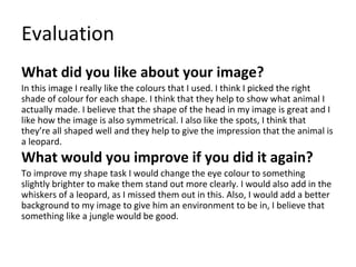 Evaluation
What did you like about your image?
In this image I really like the colours that I used. I think I picked the right
shade of colour for each shape. I think that they help to show what animal I
actually made. I believe that the shape of the head in my image is great and I
like how the image is also symmetrical. I also like the spots, I think that
they’re all shaped well and they help to give the impression that the animal is
a leopard.
What would you improve if you did it again?
To improve my shape task I would change the eye colour to something
slightly brighter to make them stand out more clearly. I would also add in the
whiskers of a leopard, as I missed them out in this. Also, I would add a better
background to my image to give him an environment to be in, I believe that
something like a jungle would be good.
 