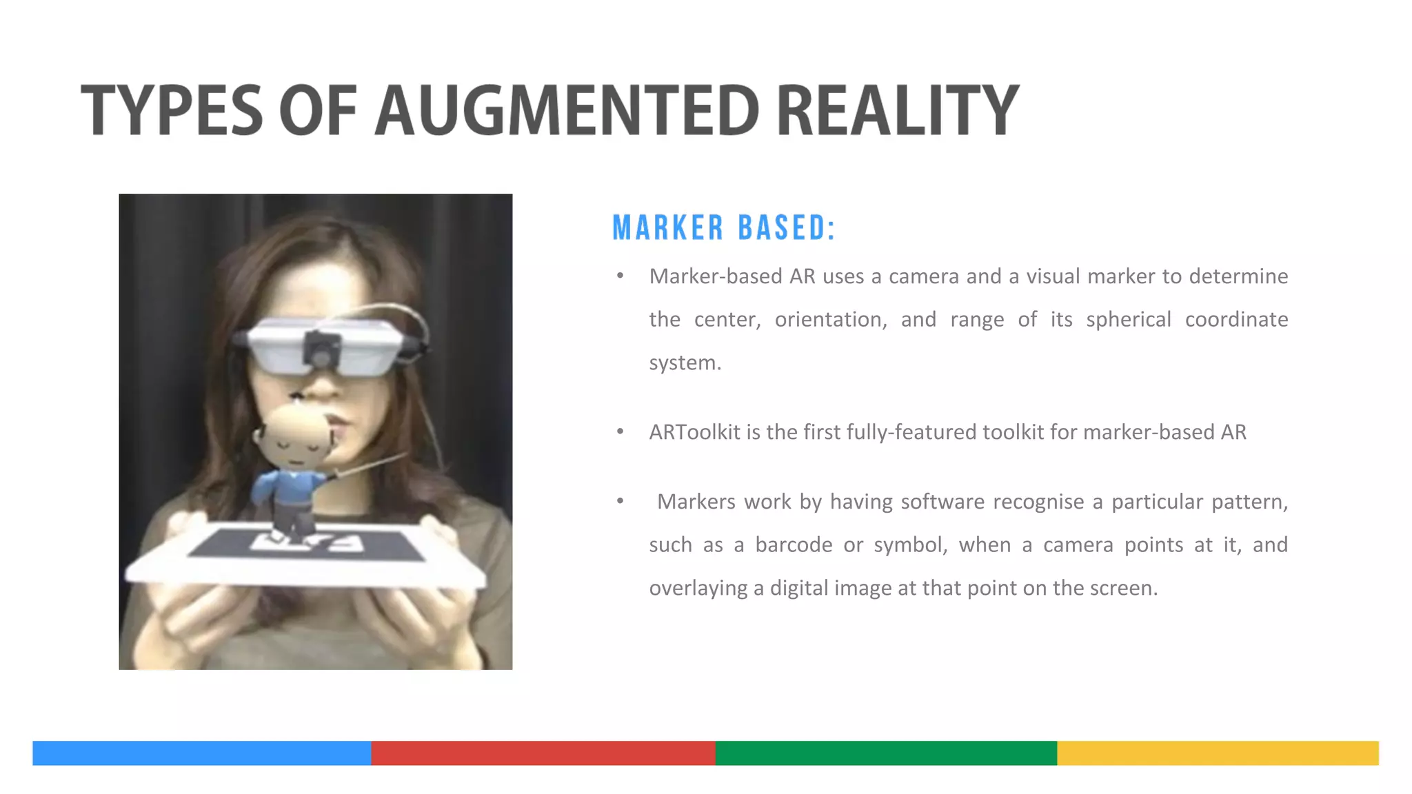 •

Marker-based AR uses a camera and a visual marker to determine
the center, orientation, and range of its spherical coordinate
system.

•
•

ARToolkit is the first fully-featured toolkit for marker-based AR
Markers work by having software recognise a particular pattern,
such as a barcode or symbol, when a camera points at it, and
overlaying a digital image at that point on the screen.

 