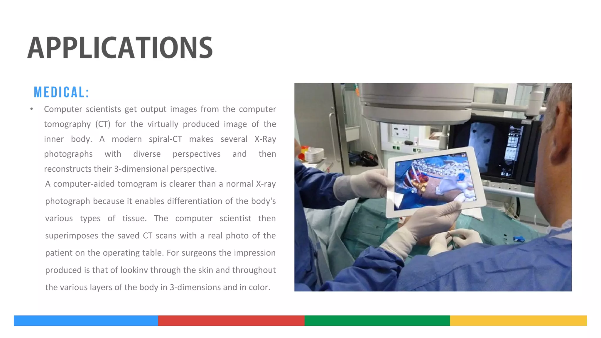•

Computer scientists get output images from the computer
tomography (CT) for the virtually produced image of the
inner body. A modern spiral-CT makes several X-Ray
photographs

with

diverse

perspectives

and

then

reconstructs their 3-dimensional perspective.
A computer-aided tomogram is clearer than a normal X-ray
photograph because it enables differentiation of the body's
various types of tissue. The computer scientist then
superimposes the saved CT scans with a real photo of the
patient on the operating table. For surgeons the impression
produced is that of lookinv through the skin and throughout
the various layers of the body in 3-dimensions and in color.

 