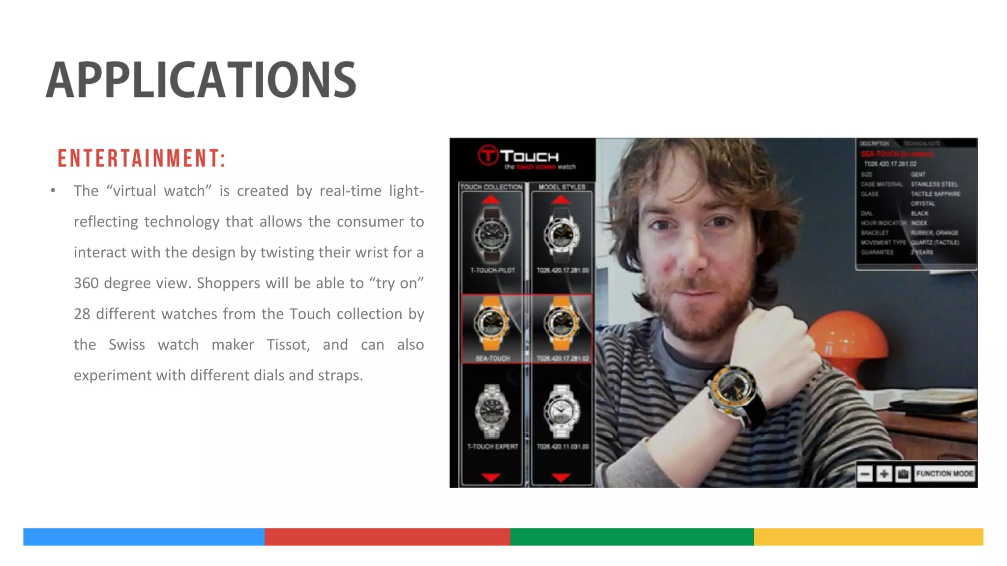 •

The “virtual watch” is created by real-time lightreflecting technology that allows the consumer to
interact with the design by twisting their wrist for a
360 degree view. Shoppers will be able to “try on”
28 different watches from the Touch collection by
the Swiss watch maker Tissot, and can also
experiment with different dials and straps.

 