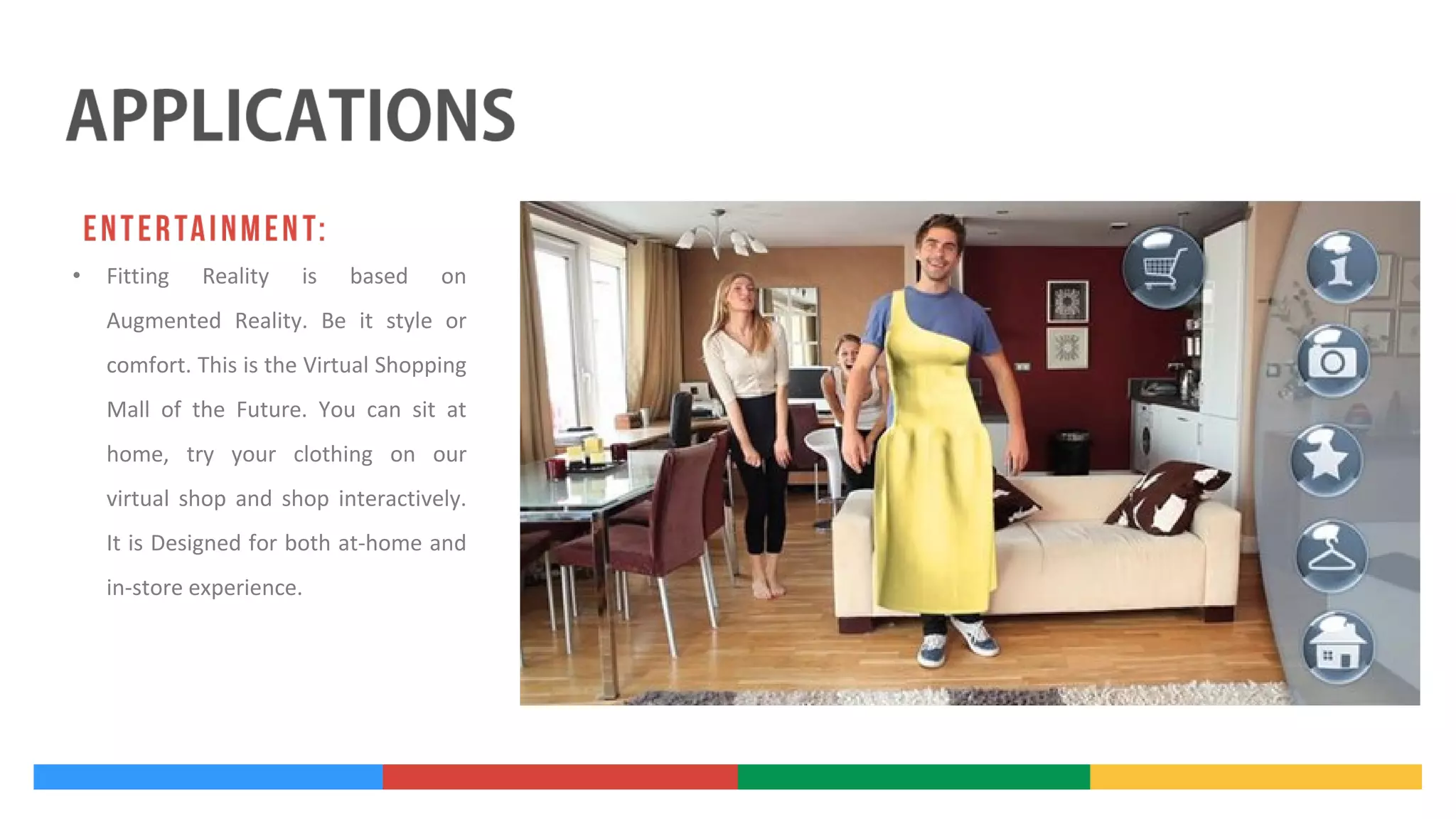 •

Fitting

Reality

is

based

on

Augmented Reality. Be it style or
comfort. This is the Virtual Shopping
Mall of the Future. You can sit at
home, try your clothing on our
virtual shop and shop interactively.
It is Designed for both at-home and
in-store experience.

 