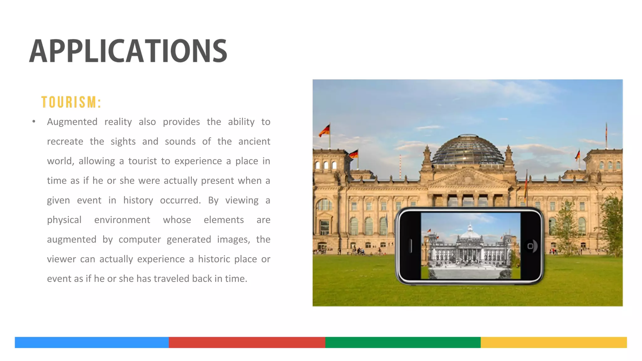 •

Augmented reality also provides the ability to
recreate the sights and sounds of the ancient
world, allowing a tourist to experience a place in
time as if he or she were actually present when a
given event in history occurred. By viewing a
physical

environment

whose

elements

are

augmented by computer generated images, the
viewer can actually experience a historic place or
event as if he or she has traveled back in time.

 