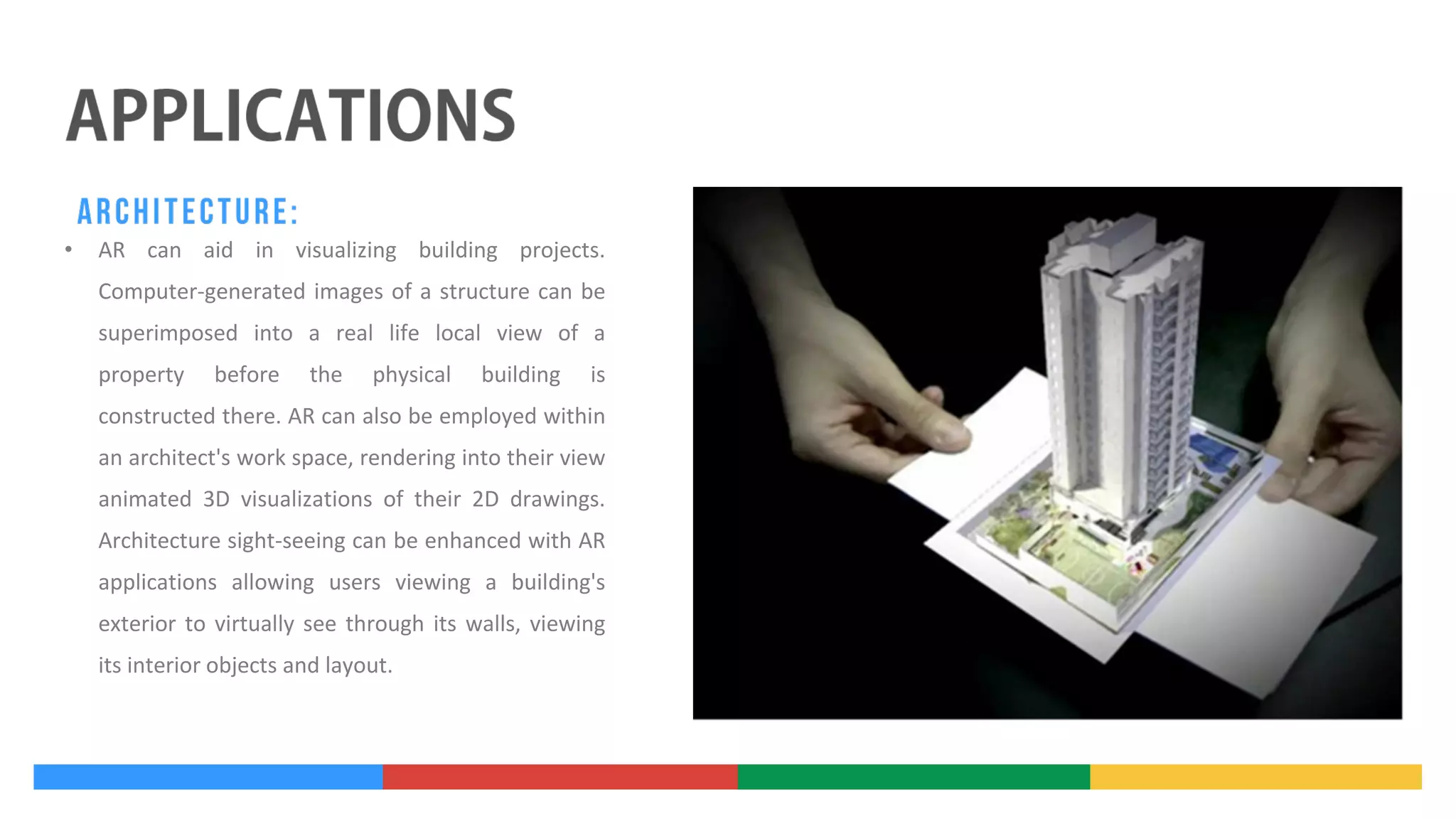 •

AR can aid in visualizing building projects.
Computer-generated images of a structure can be
superimposed into a real life local view of a
property

before

the

physical

building

is

constructed there. AR can also be employed within
an architect's work space, rendering into their view
animated 3D visualizations of their 2D drawings.
Architecture sight-seeing can be enhanced with AR
applications allowing users viewing a building's
exterior to virtually see through its walls, viewing
its interior objects and layout.

 