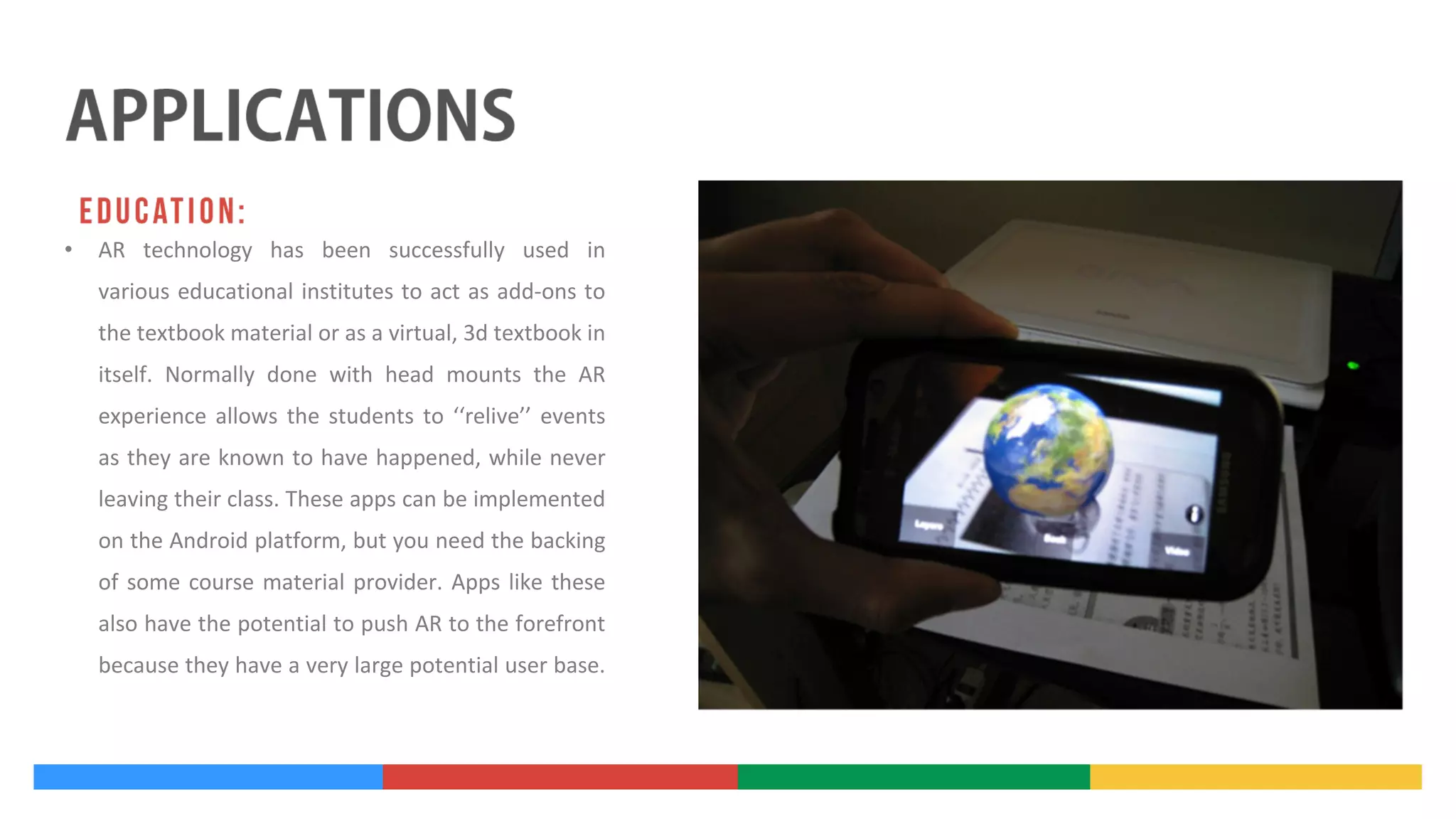 •

AR technology has been successfully used in
various educational institutes to act as add-ons to
the textbook material or as a virtual, 3d textbook in
itself. Normally done with head mounts the AR
experience allows the students to ‘‘relive’’ events
as they are known to have happened, while never
leaving their class. These apps can be implemented
on the Android platform, but you need the backing
of some course material provider. Apps like these
also have the potential to push AR to the forefront
because they have a very large potential user base.

 