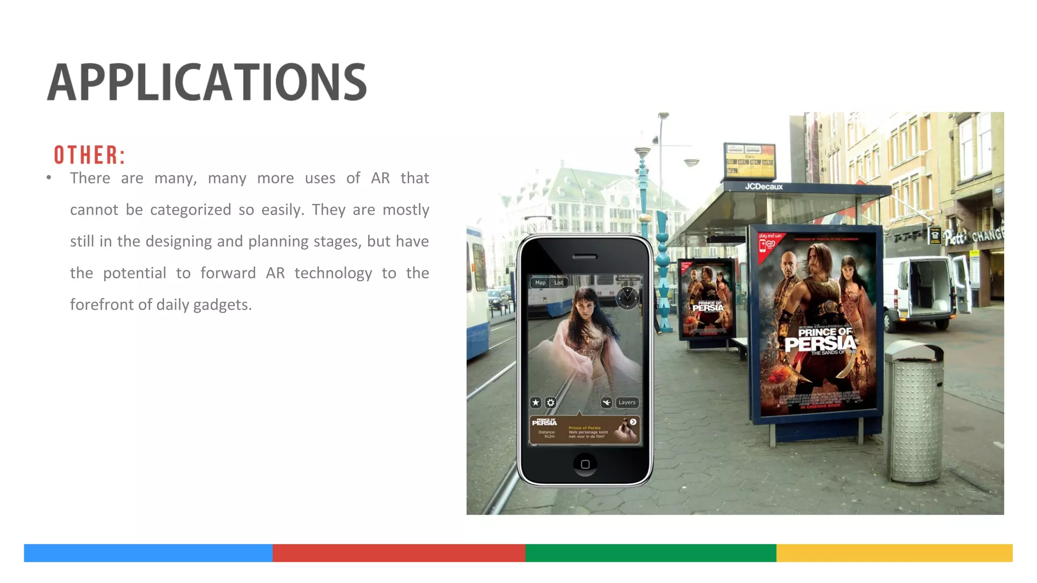 •

There are many, many more uses of AR that
cannot be categorized so easily. They are mostly
still in the designing and planning stages, but have
the potential to forward AR technology to the
forefront of daily gadgets.

 