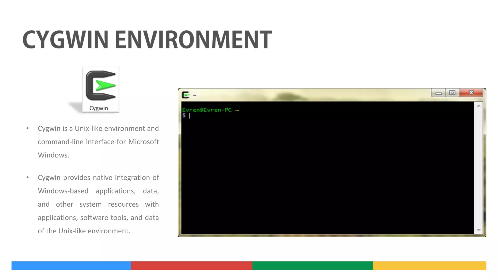 •

Cygwin is a Unix-like environment and
command-line interface for Microsoft
Windows.

•

Cygwin provides native integration of
Windows-based applications, data,
and other system resources with
applications, software tools, and data
of the Unix-like environment.

 
