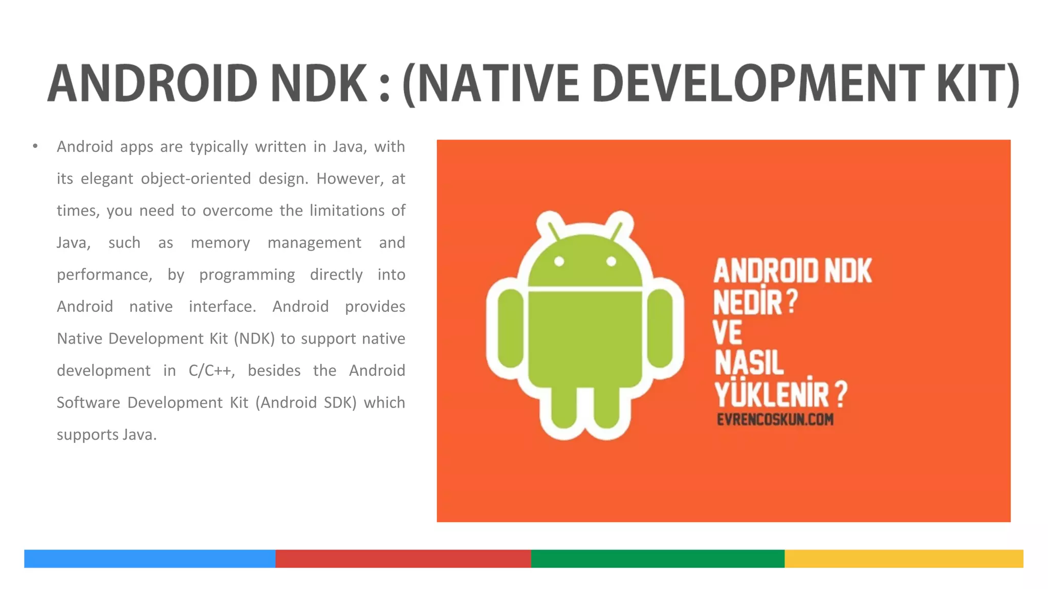 •

Android apps are typically written in Java, with
its elegant object-oriented design. However, at
times, you need to overcome the limitations of
Java, such as memory management and
performance, by programming directly into
Android native interface. Android provides
Native Development Kit (NDK) to support native
development in C/C++, besides the Android
Software Development Kit (Android SDK) which
supports Java.

 