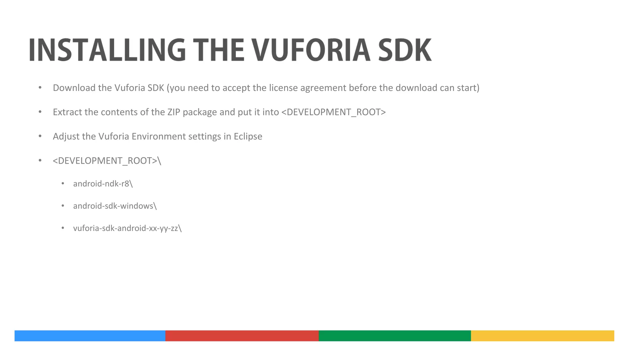 •

Download the Vuforia SDK (you need to accept the license agreement before the download can start)

•

Extract the contents of the ZIP package and put it into <DEVELOPMENT_ROOT>

•

Adjust the Vuforia Environment settings in Eclipse

•

<DEVELOPMENT_ROOT>
• android-ndk-r8
• android-sdk-windows
• vuforia-sdk-android-xx-yy-zz

 