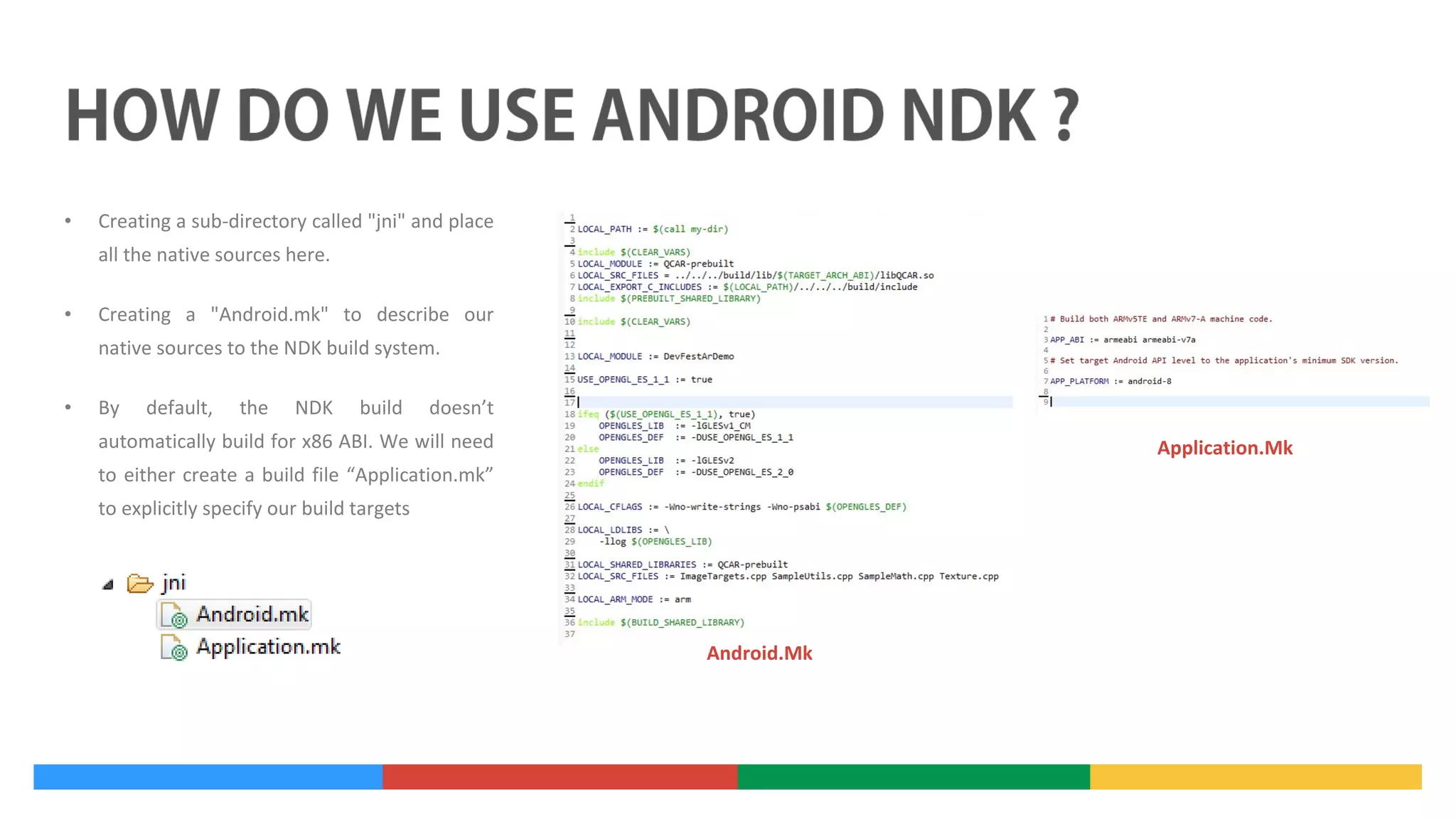 •

Creating a sub-directory called "jni" and place
all the native sources here.

•

Creating a "Android.mk" to describe our
native sources to the NDK build system.

•

By

default,

the

NDK

build

doesn’t

automatically build for x86 ABI. We will need

Application.Mk

to either create a build file “Application.mk”
to explicitly specify our build targets

Android.Mk

 