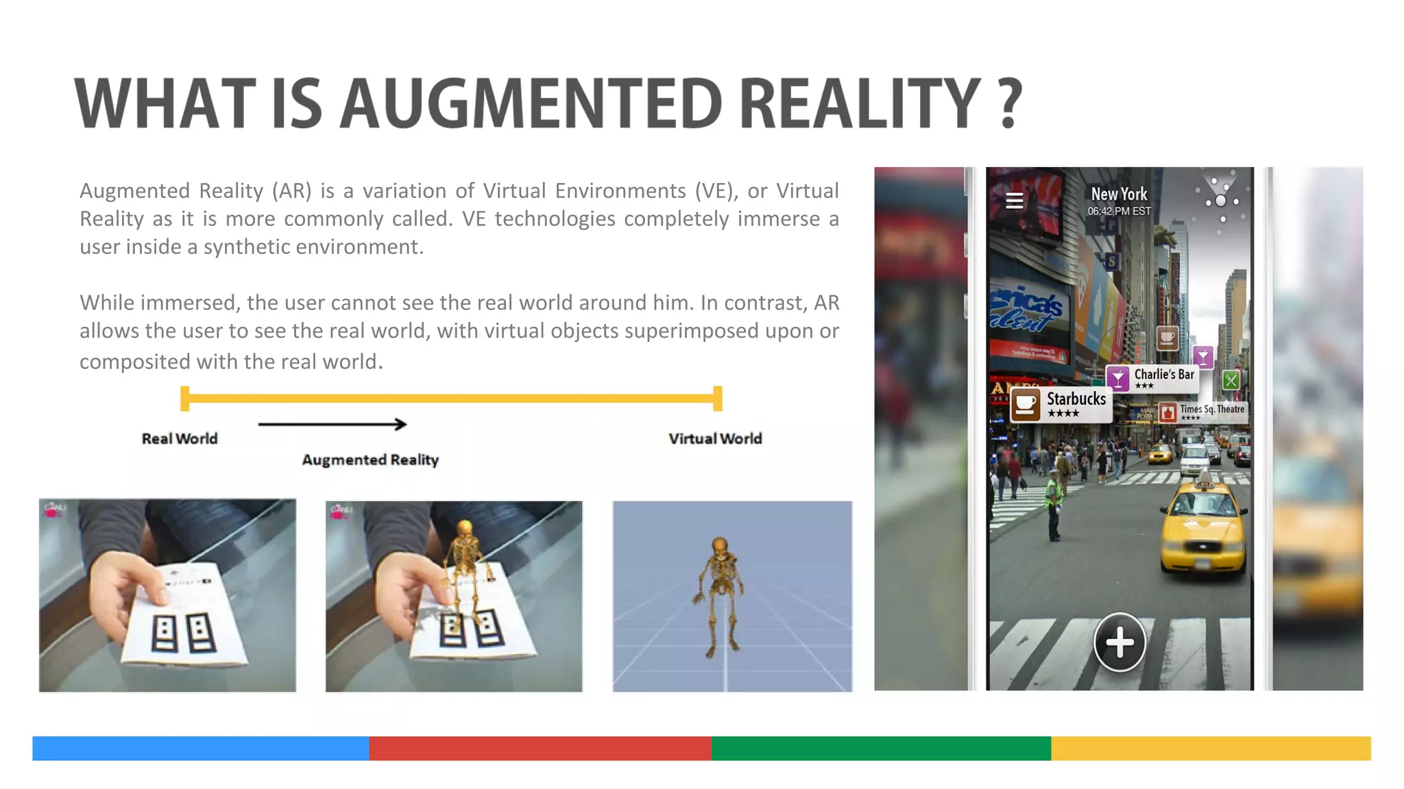 Augmented Reality (AR) is a variation of Virtual Environments (VE), or Virtual
Reality as it is more commonly called. VE technologies completely immerse a
user inside a synthetic environment.
While immersed, the user cannot see the real world around him. In contrast, AR
allows the user to see the real world, with virtual objects superimposed upon or
composited with the real world.

 