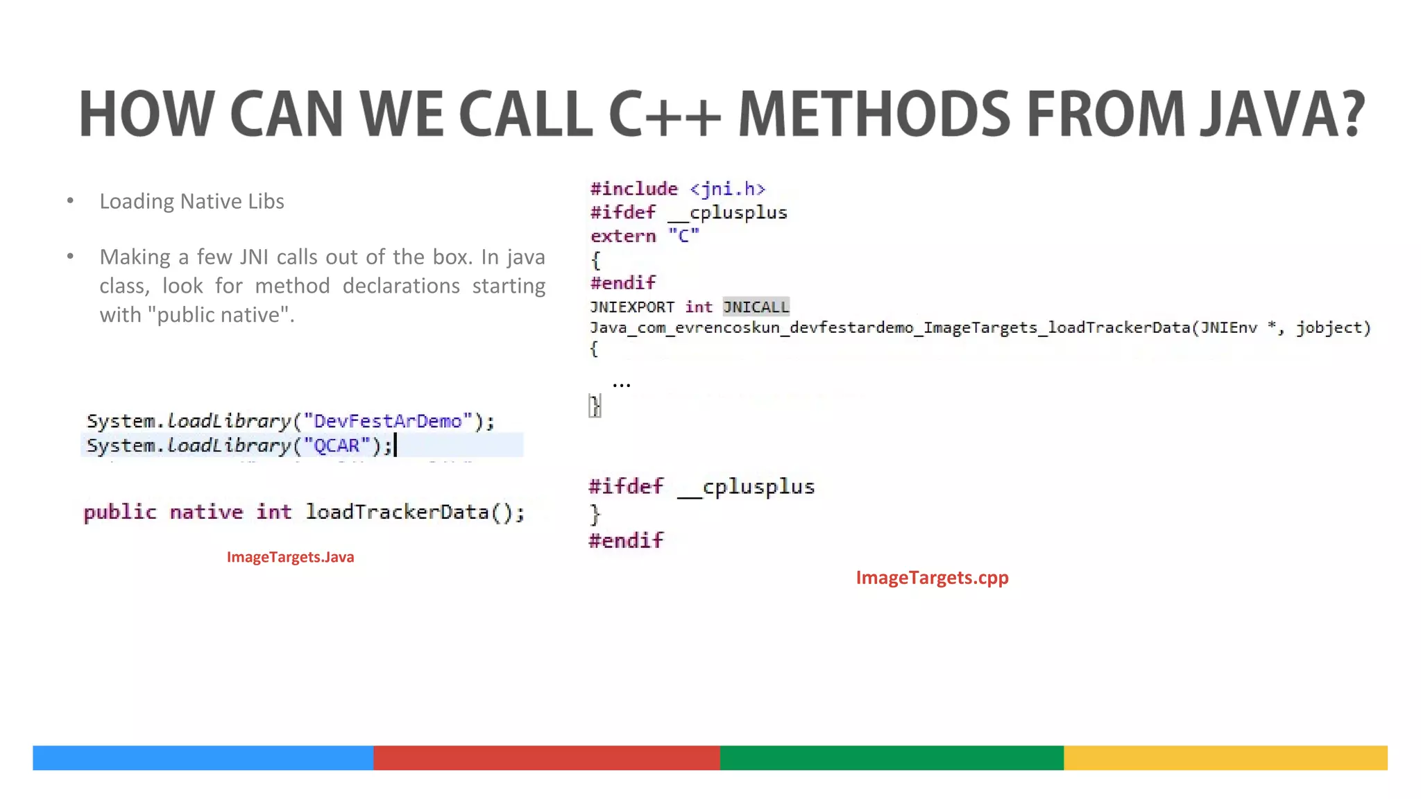 •

Loading Native Libs

•

Making a few JNI calls out of the box. In java
class, look for method declarations starting
with "public native".

...

ImageTargets.Java

ImageTargets.cpp

 