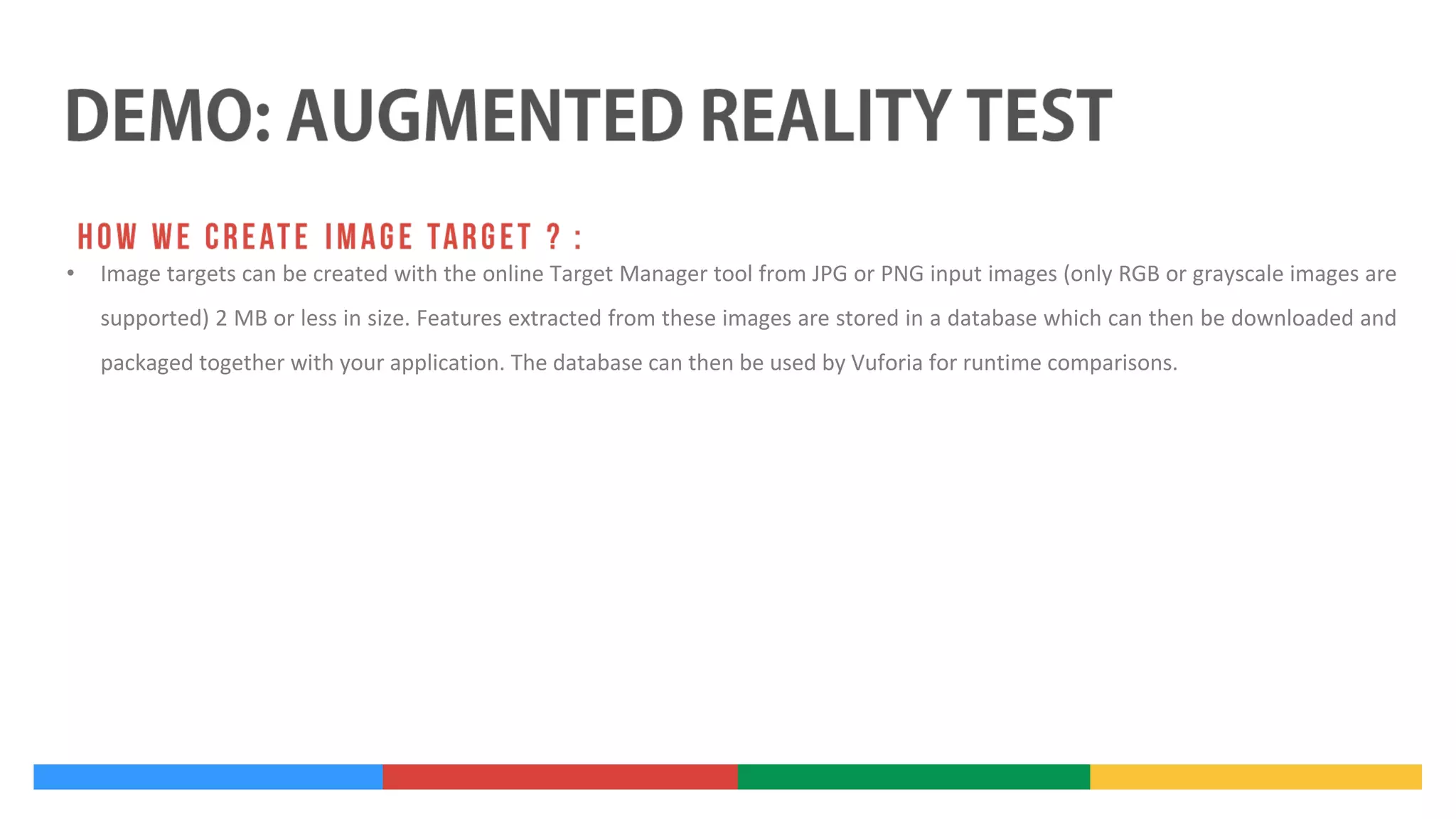 •

Image targets can be created with the online Target Manager tool from JPG or PNG input images (only RGB or grayscale images are
supported) 2 MB or less in size. Features extracted from these images are stored in a database which can then be downloaded and
packaged together with your application. The database can then be used by Vuforia for runtime comparisons.

 