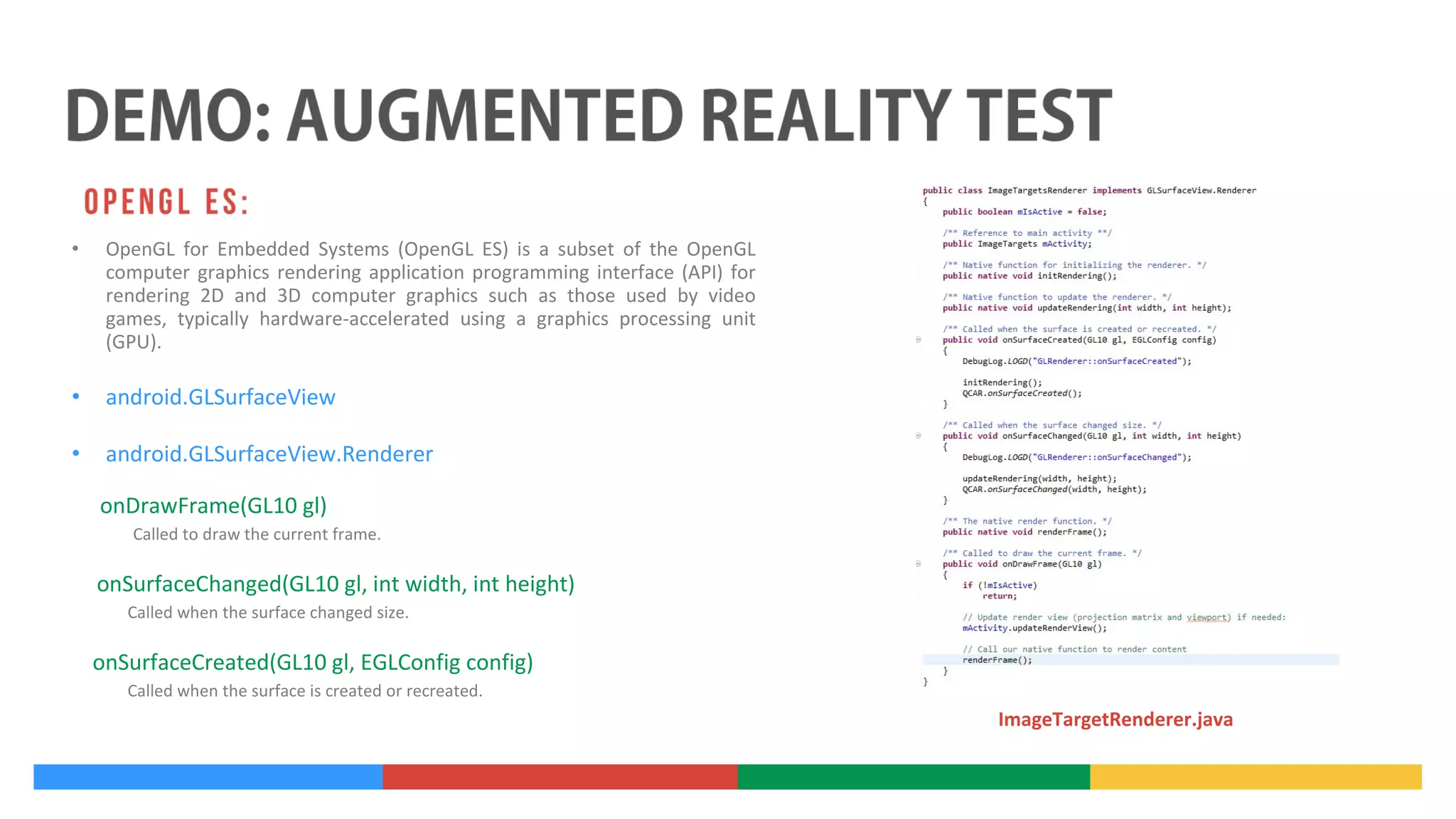 •

OpenGL for Embedded Systems (OpenGL ES) is a subset of the OpenGL
computer graphics rendering application programming interface (API) for
rendering 2D and 3D computer graphics such as those used by video
games, typically hardware-accelerated using a graphics processing unit
(GPU).

•

android.GLSurfaceView

•

android.GLSurfaceView.Renderer
onDrawFrame(GL10 gl)
Called to draw the current frame.

onSurfaceChanged(GL10 gl, int width, int height)
Called when the surface changed size.

onSurfaceCreated(GL10 gl, EGLConfig config)
Called when the surface is created or recreated.

ImageTargetRenderer.java

 