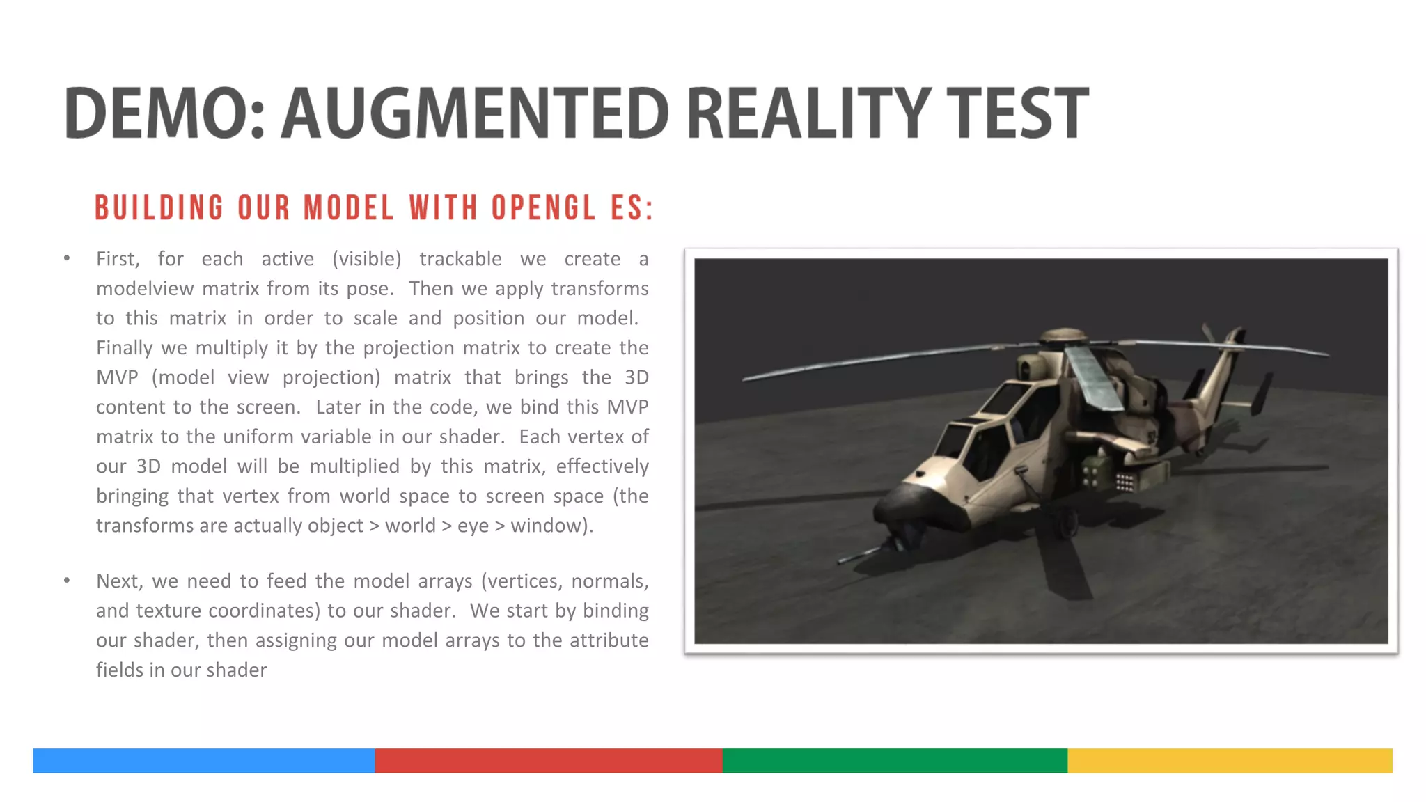 •

First, for each active (visible) trackable we create a
modelview matrix from its pose. Then we apply transforms
to this matrix in order to scale and position our model.
Finally we multiply it by the projection matrix to create the
MVP (model view projection) matrix that brings the 3D
content to the screen. Later in the code, we bind this MVP
matrix to the uniform variable in our shader. Each vertex of
our 3D model will be multiplied by this matrix, effectively
bringing that vertex from world space to screen space (the
transforms are actually object > world > eye > window).

•

Next, we need to feed the model arrays (vertices, normals,
and texture coordinates) to our shader. We start by binding
our shader, then assigning our model arrays to the attribute
fields in our shader

 