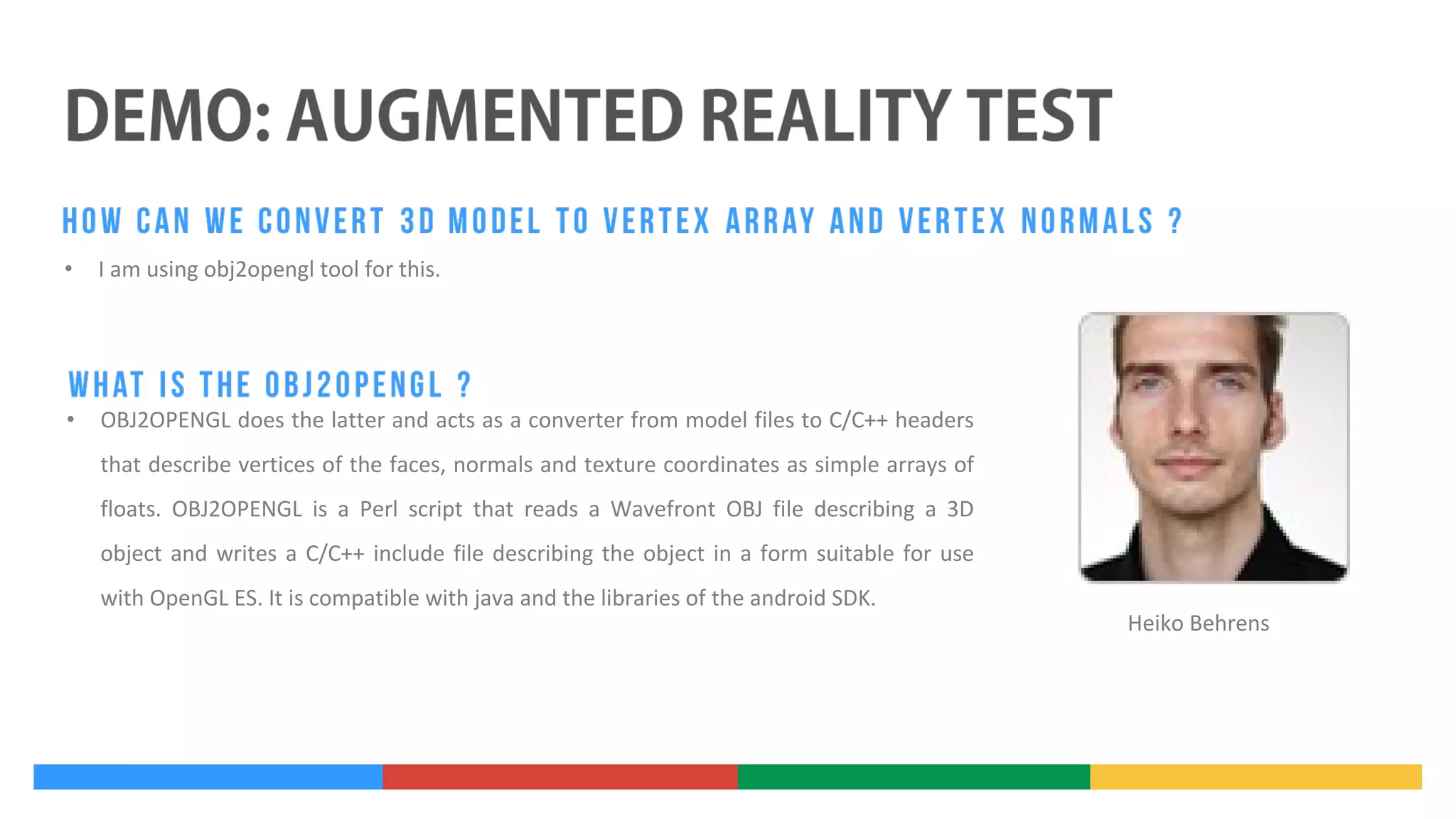 •

I am using obj2opengl tool for this.

•

OBJ2OPENGL does the latter and acts as a converter from model files to C/C++ headers
that describe vertices of the faces, normals and texture coordinates as simple arrays of
floats. OBJ2OPENGL is a Perl script that reads a Wavefront OBJ file describing a 3D
object and writes a C/C++ include file describing the object in a form suitable for use
with OpenGL ES. It is compatible with java and the libraries of the android SDK.

Heiko Behrens

 