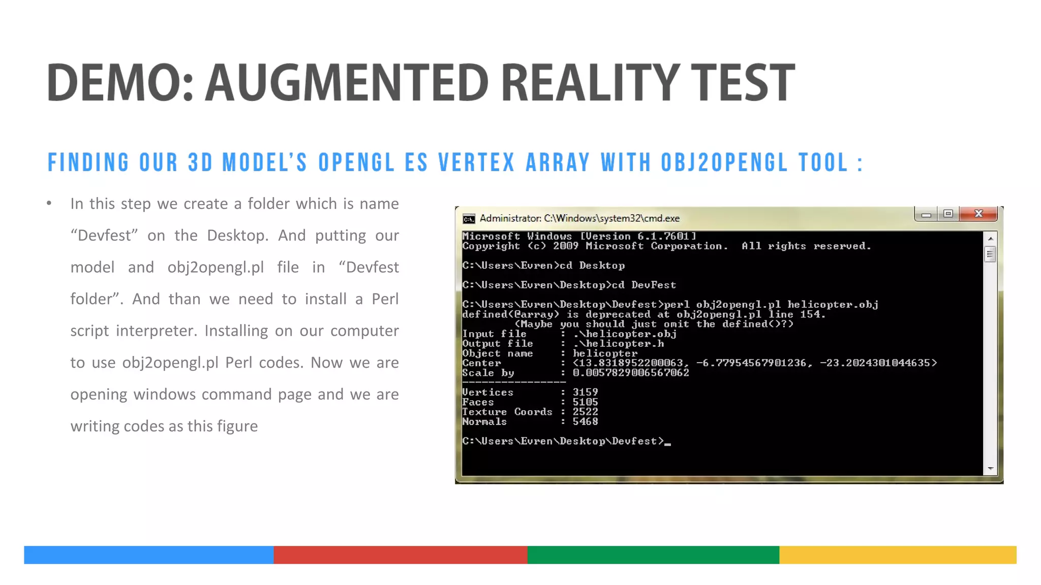 •

In this step we create a folder which is name
“Devfest” on the Desktop. And putting our
model and obj2opengl.pl file in “Devfest
folder”. And than we need to install a Perl
script interpreter. Installing on our computer
to use obj2opengl.pl Perl codes. Now we are
opening windows command page and we are
writing codes as this figure

 