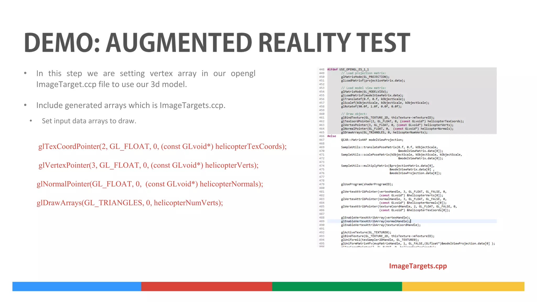 •

In this step we are setting vertex array in our opengl
ImageTarget.ccp file to use our 3d model.

•

Include generated arrays which is ImageTargets.ccp.
•

Set input data arrays to draw.
glTexCoordPointer(2, GL_FLOAT, 0, (const GLvoid*) helicopterTexCoords);
glVertexPointer(3, GL_FLOAT, 0, (const GLvoid*) helicopterVerts);
glNormalPointer(GL_FLOAT, 0, (const GLvoid*) helicopterNormals);
glDrawArrays(GL_TRIANGLES, 0, helicopterNumVerts);

ImageTargets.cpp

 