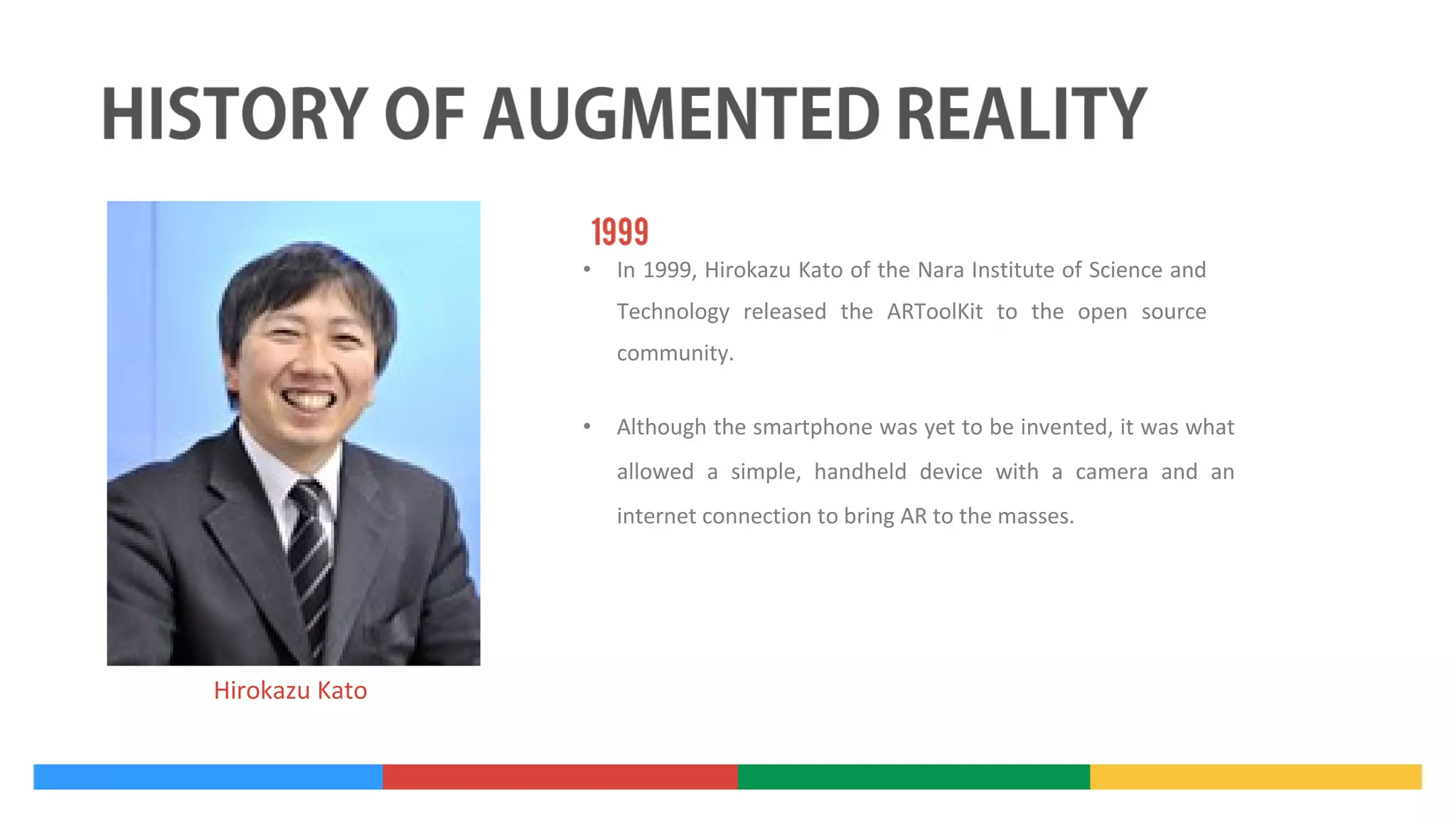 •

In 1999, Hirokazu Kato of the Nara Institute of Science and
Technology released the ARToolKit to the open source
community.

•

Although the smartphone was yet to be invented, it was what
allowed a simple, handheld device with a camera and an
internet connection to bring AR to the masses.

Hirokazu Kato

 