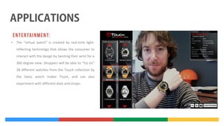 •

The “virtual watch” is created by real-time lightreflecting technology that allows the consumer to
interact with the design by twisting their wrist for a
360 degree view. Shoppers will be able to “try on”
28 different watches from the Touch collection by
the Swiss watch maker Tissot, and can also
experiment with different dials and straps.

 