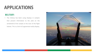 •

The military has been using displays in cockpits
that present information to the pilot on the
windshield of the cockpit or the visor of the flight
helmet. This is a form of augmented reality display.

 