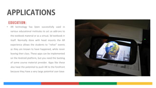 •

AR technology has been successfully used in
various educational institutes to act as add-ons to
the textbook material or as a virtual, 3d textbook in
itself. Normally done with head mounts the AR
experience allows the students to ‘‘relive’’ events
as they are known to have happened, while never
leaving their class. These apps can be implemented
on the Android platform, but you need the backing
of some course material provider. Apps like these
also have the potential to push AR to the forefront
because they have a very large potential user base.

 
