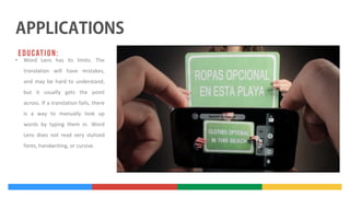 •

Word Lens has its limits. The
translation will have mistakes,
and may be hard to understand,
but it usually gets the point
across. If a translation fails, there
is a way to manually look up
words by typing them in. Word
Lens does not read very stylized
fonts, handwriting, or cursive.

 
