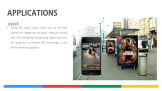 •

There are many, many more uses of AR that
cannot be categorized so easily. They are mostly
still in the designing and planning stages, but have
the potential to forward AR technology to the
forefront of daily gadgets.

 