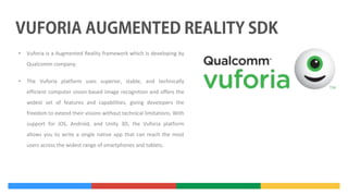 •

Vuforia is a Augmented Reality framework which is developing by
Qualcomm company.

•

The Vuforia platform uses superior, stable, and technically
efficient computer vision-based image recognition and offers the
widest set of features and capabilities, giving developers the
freedom to extend their visions without technical limitations. With
support for iOS, Android, and Unity 3D, the Vuforia platform
allows you to write a single native app that can reach the most
users across the widest range of smartphones and tablets.

 