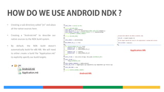•

Creating a sub-directory called "jni" and place
all the native sources here.

•

Creating a "Android.mk" to describe our
native sources to the NDK build system.

•

By

default,

the

NDK

build

doesn’t

automatically build for x86 ABI. We will need

Application.Mk

to either create a build file “Application.mk”
to explicitly specify our build targets

Android.Mk

 