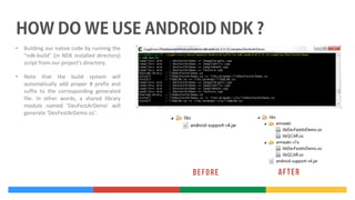 •

Building our native code by running the
"ndk-build" (in NDK installed directory)
script from our project's directory.

•

Note that the build system will
automatically add proper # prefix and
suffix to the corresponding generated
file. In other words, a shared library
module named ‘DevFestArDemo' will
generate ‘DevFestArDemo.so'.

 